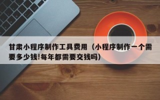 温岭甘肃小程序制作工具费用（小程序制作一个需要多少钱!每年都需要交钱吗）
