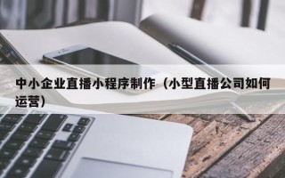 温岭中小企业直播小程序制作（小型直播公司如何运营）