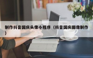 温岭制作抖音国庆头像小程序（抖音国庆图像制作）