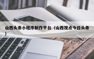 温岭山西头条小程序制作平台（山西视点今日头条）
